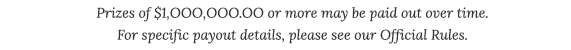 Prizes of $1,OOO,OOO.OO or more may be paid out over time. For specific payout details, please see our Official Rules.